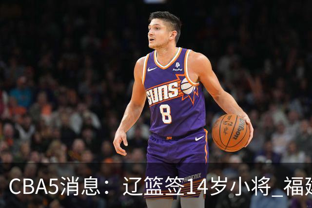 CBA5消息：辽篮签14岁小将 福建签强援 徐昕签美方经纪 徐杰刻苦特训
